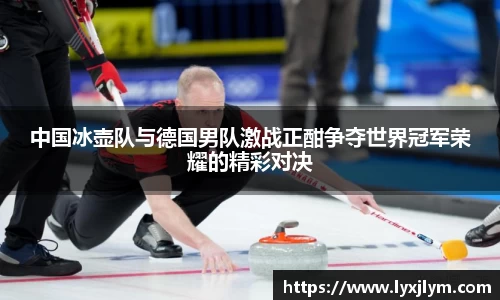 中国冰壶队与德国男队激战正酣争夺世界冠军荣耀的精彩对决